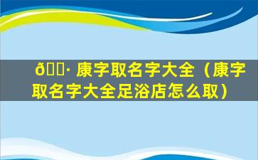 🌷 康字取名字大全（康字取名字大全足浴店怎么取）